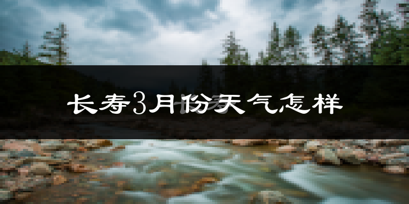 长寿区3月份天气如何?冷热变化大吗?