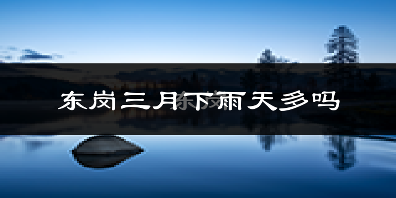 东岗三月下雨天多吗?东岗3月份降雨量多少?