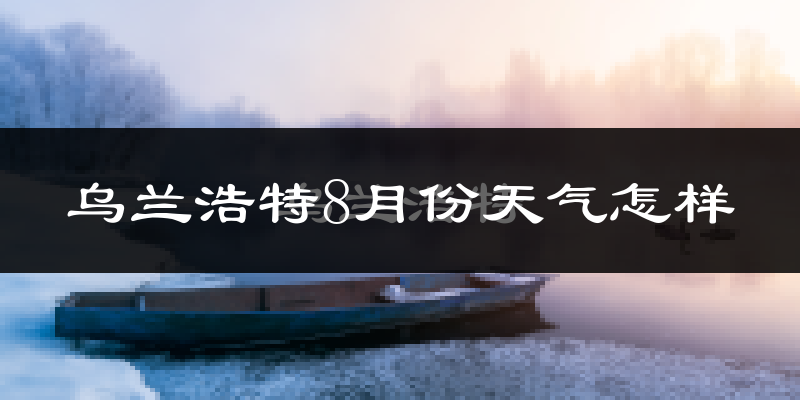 乌兰浩特8月份天气怎样?乌兰浩特八月热不热?