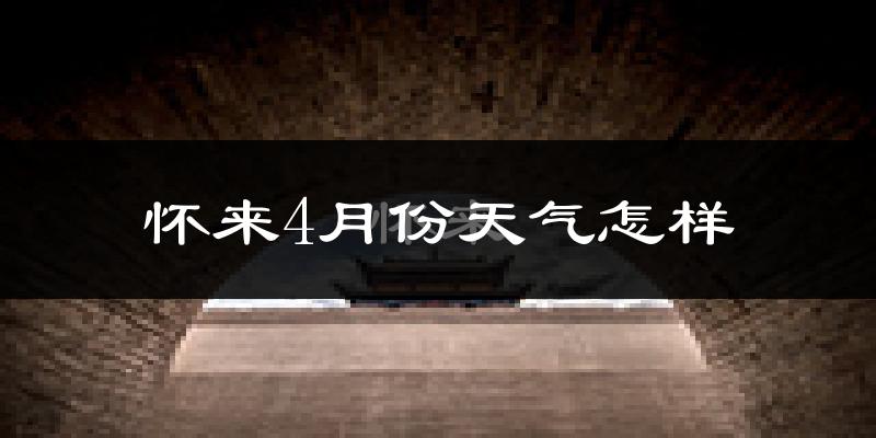 怀来县4月份天气如何?冷热情况怎么样?