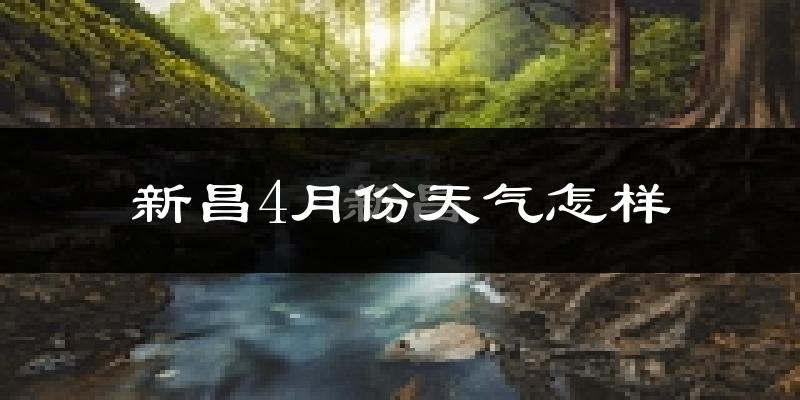 新昌县4月份天气如何?冷热情况怎么样?