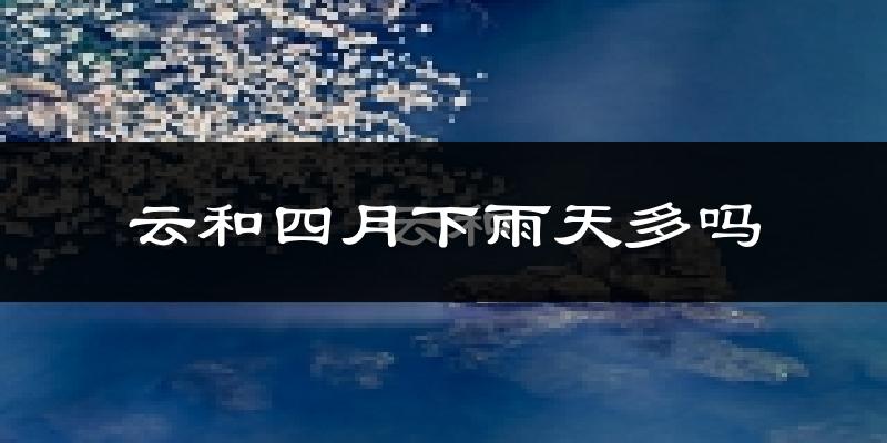云和四月下雨天多吗?云和4月份降雨量多少?