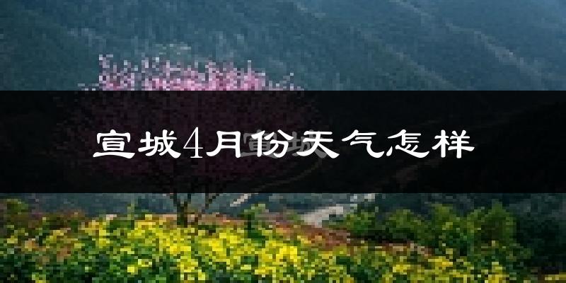 宣城市4月份天气如何?冷热情况怎么样?