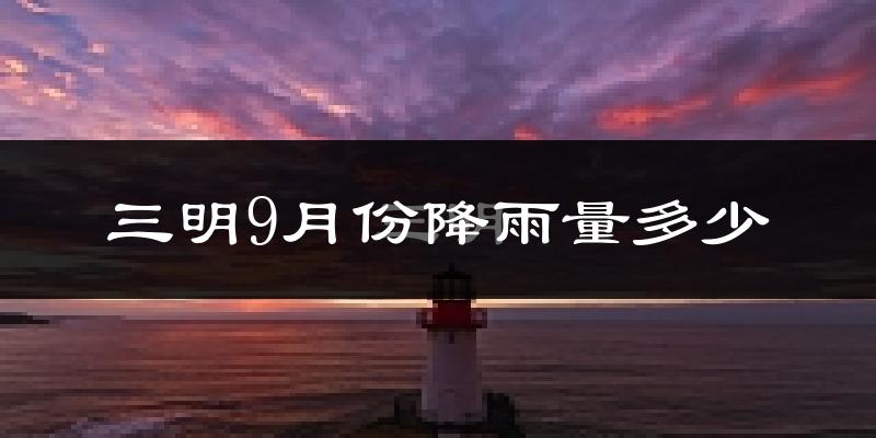 三明9月份降雨量多少?三明九月下雨多吗?