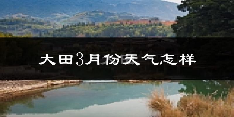 大田县3月份天气如何?冷热情况怎么样?