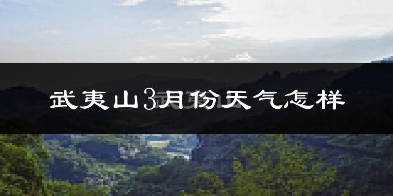 武夷山市3月份天气如何?天气冷热情况分析