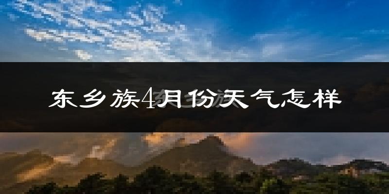东乡族自治县4月份天气如何?冷热情况怎么样?