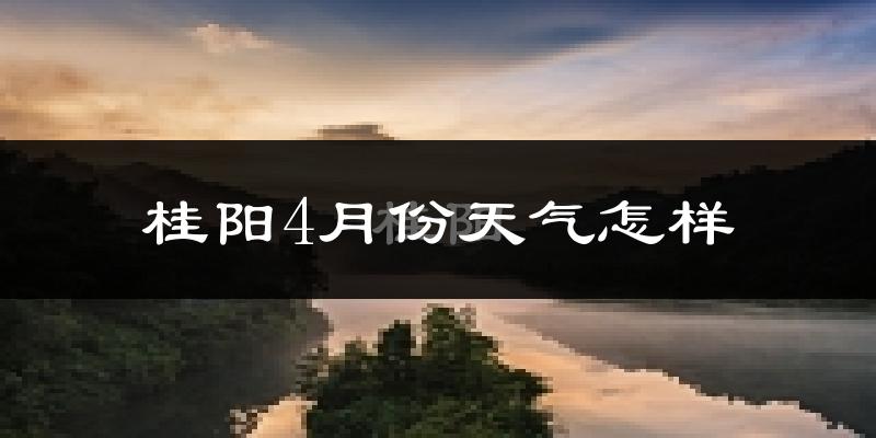 桂阳县4月份天气如何?冷热情况怎么样?