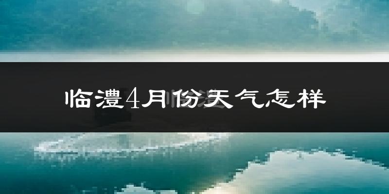 临澧县4月份天气如何?冷热情况怎么样?