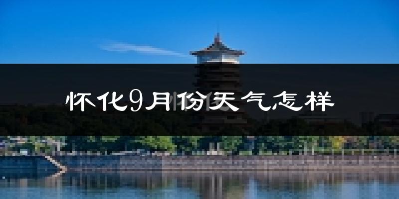 怀化9月份天气怎样?怀化九月热不热?