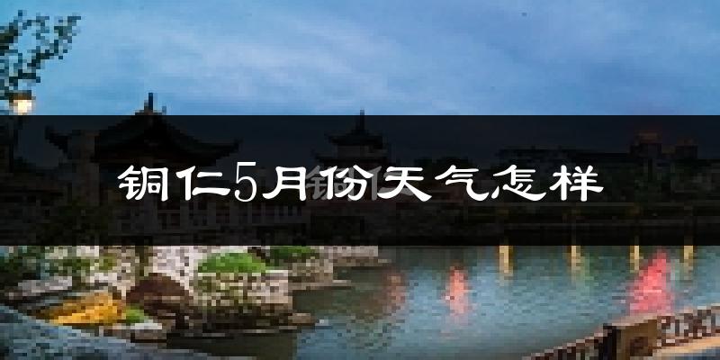 铜仁5月份天气如何?很热吗?