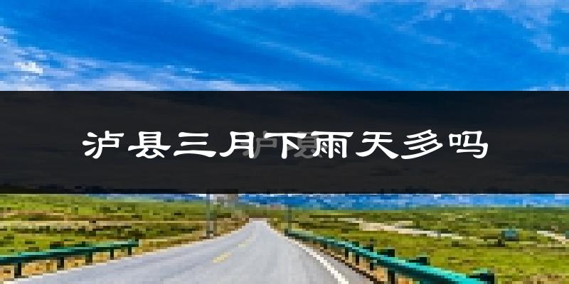 泸县三月下雨天多吗?泸县3月份降雨量多少?