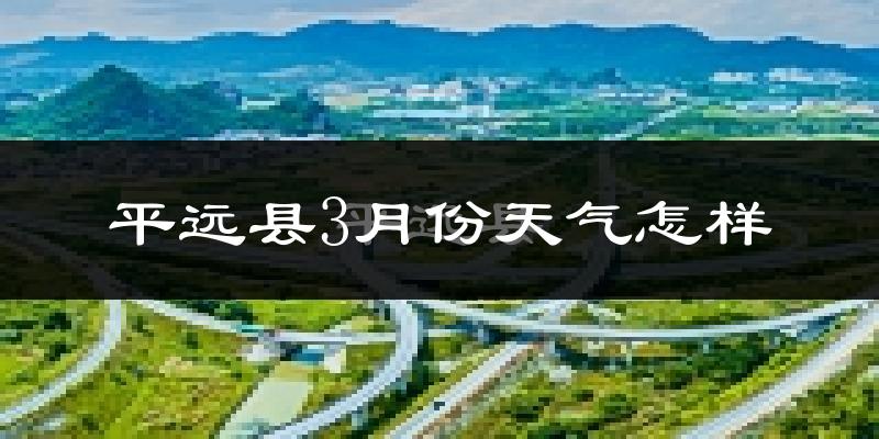 平远县3月份天气如何?冷热情况怎么样?