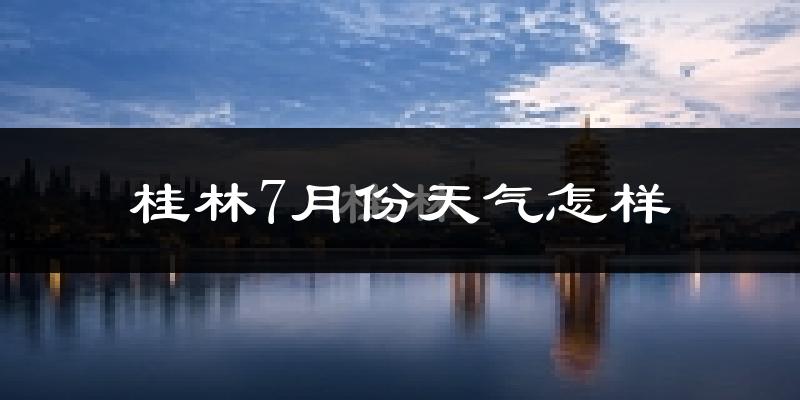 桂林市7月份天气如何?很热吗?